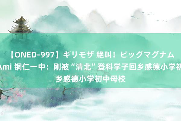 【ONED-997】ギリモザ 絶叫！ビッグマグナムFUCK Ami 铜仁一中：刚被“清北”登科学子回乡感德小学初中母校