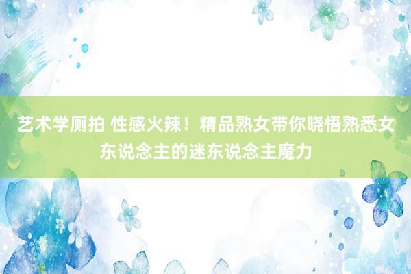 艺术学厕拍 性感火辣！精品熟女带你晓悟熟悉女东说念主的迷东说念主魔力