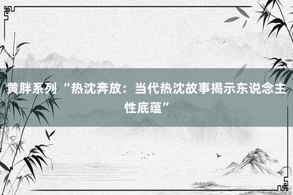 黄胖系列 “热沈奔放：当代热沈故事揭示东说念主性底蕴”