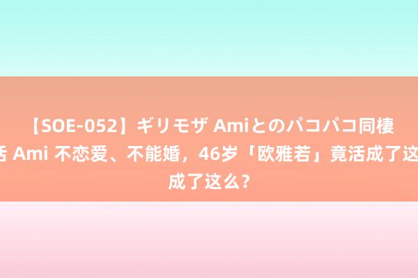 【SOE-052】ギリモザ Amiとのパコパコ同棲生活 Ami 不恋爱、不能婚，46岁「欧雅若」竟活成了这么？