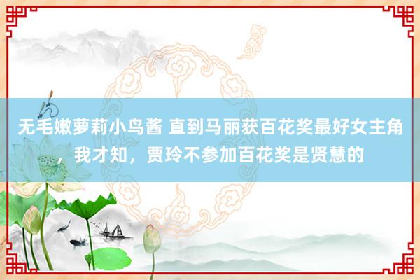 无毛嫩萝莉小鸟酱 直到马丽获百花奖最好女主角，我才知，贾玲不参加百花奖是贤慧的