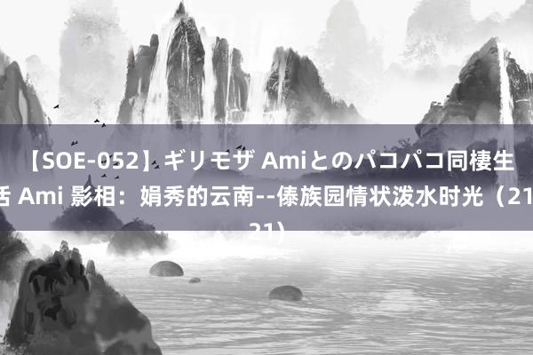 【SOE-052】ギリモザ Amiとのパコパコ同棲生活 Ami 影相：娟秀的云南--傣族园情状泼水时光（21)