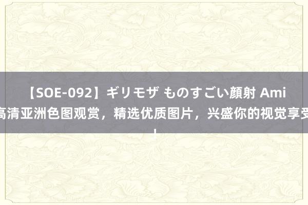 【SOE-092】ギリモザ ものすごい顔射 Ami 高清亚洲色图观赏，精选优质图片，兴盛你的视觉享受！