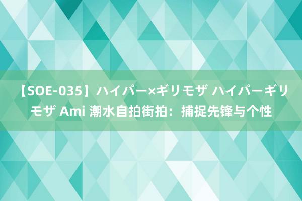 【SOE-035】ハイパー×ギリモザ ハイパーギリモザ Ami 潮水自拍街拍：捕捉先锋与个性