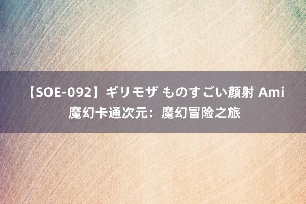 【SOE-092】ギリモザ ものすごい顔射 Ami 魔幻卡通次元：魔幻冒险之旅