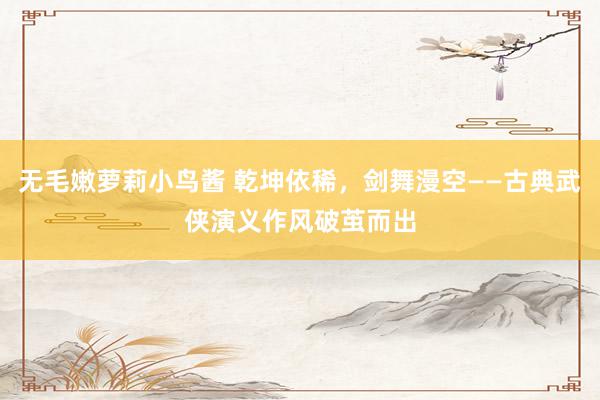 无毛嫩萝莉小鸟酱 乾坤依稀，剑舞漫空——古典武侠演义作风破茧而出