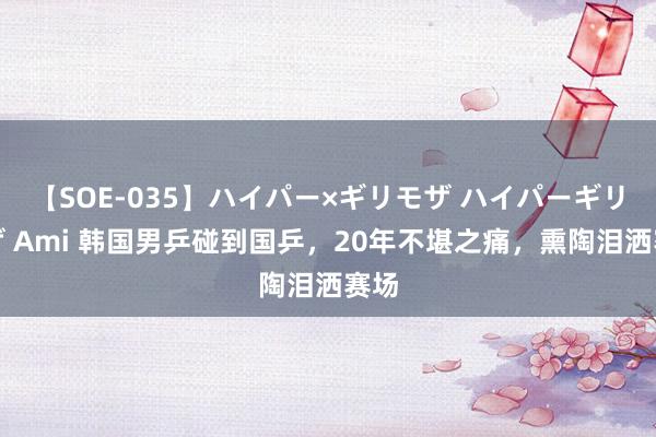 【SOE-035】ハイパー×ギリモザ ハイパーギリモザ Ami 韩国男乒碰到国乒，20年不堪之痛，熏陶泪洒赛场