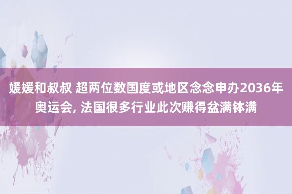 媛媛和叔叔 超两位数国度或地区念念申办2036年奥运会, 法国很多行业此次赚得盆满钵满