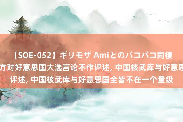 【SOE-052】ギリモザ Amiとのパコパコ同棲生活 Ami 酬酢部: 中方对好意思国大选言论不作评述, 中国核武库与好意思国全皆不在一个量级