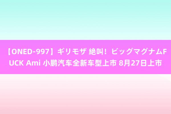 【ONED-997】ギリモザ 絶叫！ビッグマグナムFUCK Ami 小鹏汽车全新车型上市 8月27日上市