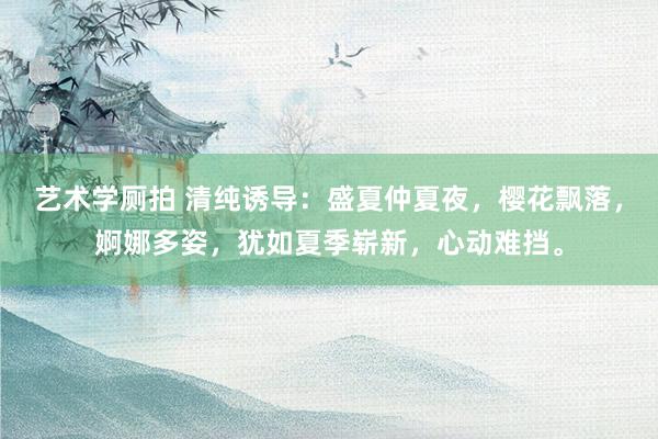 艺术学厕拍 清纯诱导：盛夏仲夏夜，樱花飘落，婀娜多姿，犹如夏季崭新，心动难挡。