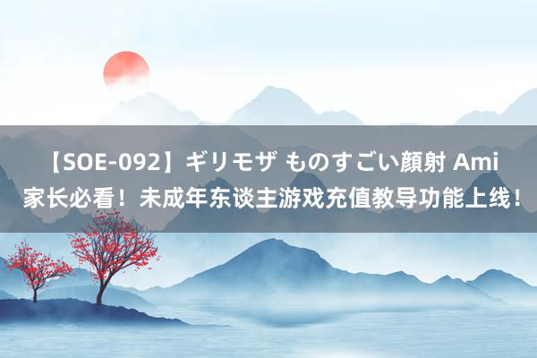 【SOE-092】ギリモザ ものすごい顔射 Ami 家长必看！未成年东谈主游戏充值教导功能上线！