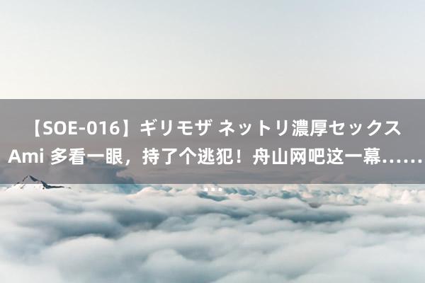 【SOE-016】ギリモザ ネットリ濃厚セックス Ami 多看一眼，持了个逃犯！舟山网吧这一幕……