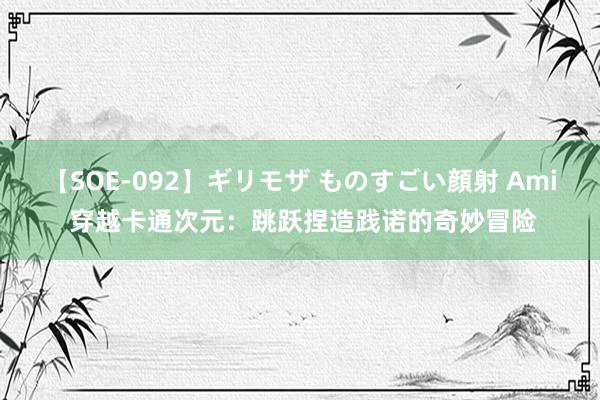 【SOE-092】ギリモザ ものすごい顔射 Ami 穿越卡通次元：跳跃捏造践诺的奇妙冒险