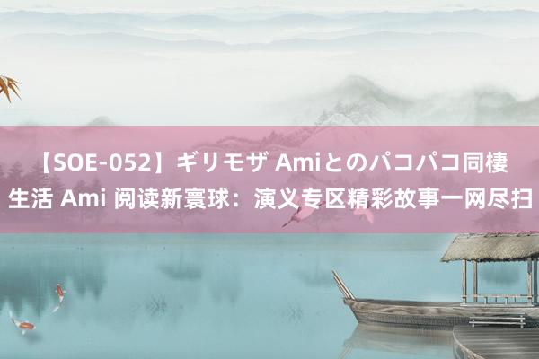 【SOE-052】ギリモザ Amiとのパコパコ同棲生活 Ami 阅读新寰球：演义专区精彩故事一网尽扫