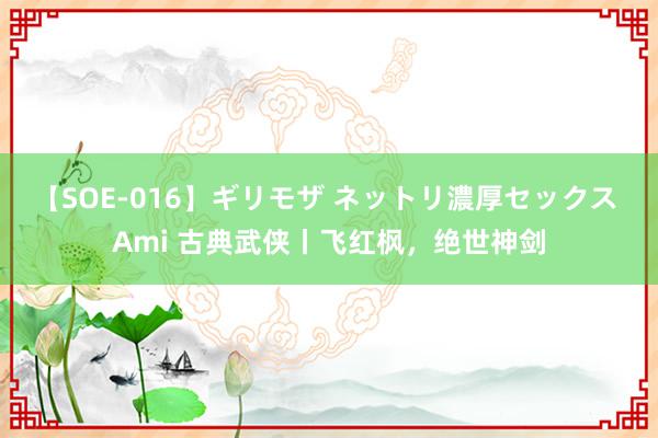 【SOE-016】ギリモザ ネットリ濃厚セックス Ami 古典武侠丨飞红枫，绝世神剑