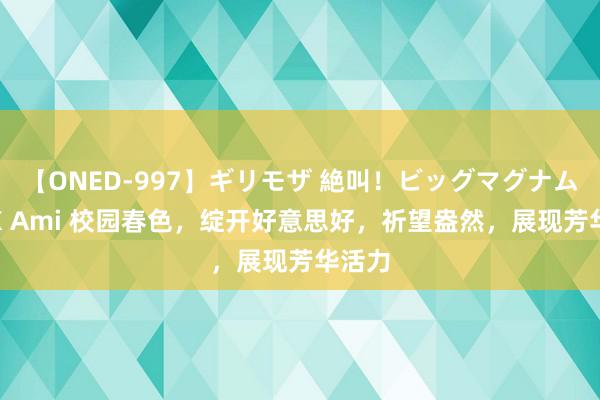 【ONED-997】ギリモザ 絶叫！ビッグマグナムFUCK Ami 校园春色，绽开好意思好，祈望盎然，展现芳华活力