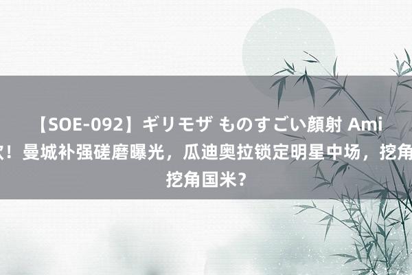 【SOE-092】ギリモザ ものすごい顔射 Ami 1亿欧！曼城补强磋磨曝光，瓜迪奥拉锁定明星中场，挖角国米？