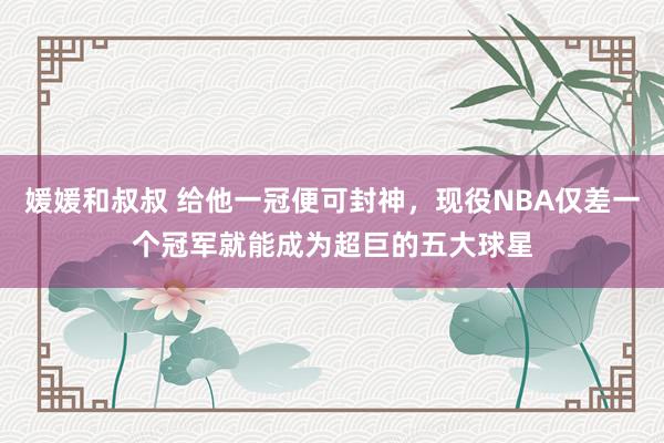 媛媛和叔叔 给他一冠便可封神，现役NBA仅差一个冠军就能成为超巨的五大球星