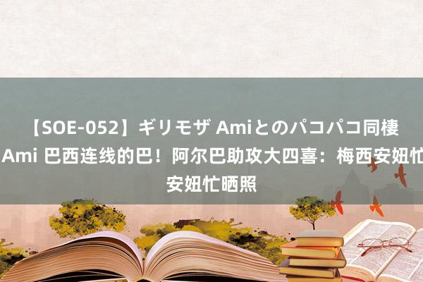 【SOE-052】ギリモザ Amiとのパコパコ同棲生活 Ami 巴西连线的巴！阿尔巴助攻大四喜：梅西安妞忙晒照