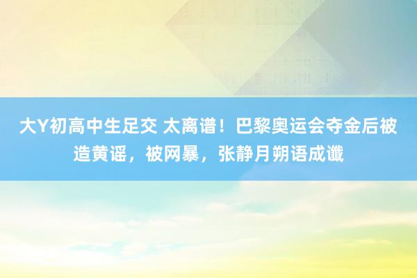 大Y初高中生足交 太离谱！巴黎奥运会夺金后被造黄谣，被网暴，张静月朔语成谶