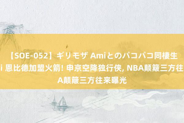 【SOE-052】ギリモザ Amiとのパコパコ同棲生活 Ami 恩比德加盟火箭! 申京空降独行侠, NBA颠簸三方往来曝光