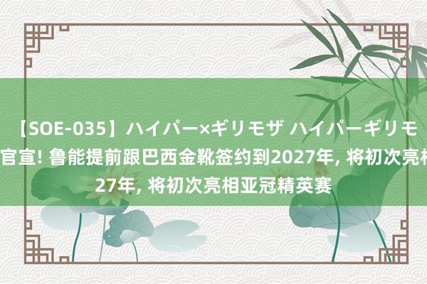 【SOE-035】ハイパー×ギリモザ ハイパーギリモザ Ami 德转官宣! 鲁能提前跟巴西金靴签约到2027年, 将初次亮相亚冠精英赛