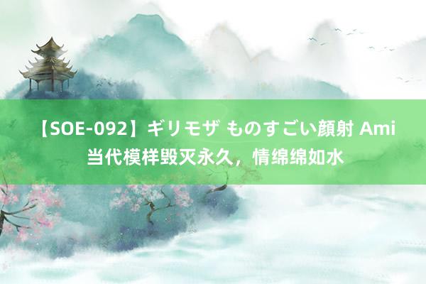 【SOE-092】ギリモザ ものすごい顔射 Ami 当代模样毁灭永久，情绵绵如水