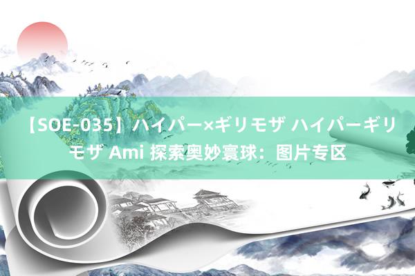 【SOE-035】ハイパー×ギリモザ ハイパーギリモザ Ami 探索奥妙寰球：图片专区