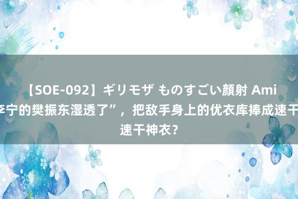 【SOE-092】ギリモザ ものすごい顔射 Ami “穿李宁的樊振东湿透了”，把敌手身上的优衣库捧成速干神衣？