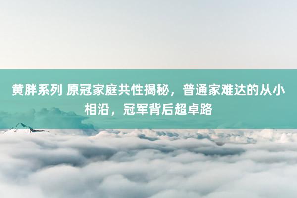 黄胖系列 原冠家庭共性揭秘，普通家难达的从小相沿，冠军背后超卓路