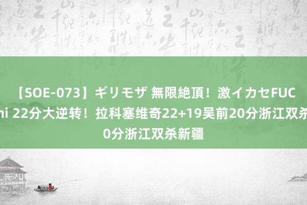 【SOE-073】ギリモザ 無限絶頂！激イカセFUCK Ami 22分大逆转！拉科塞维奇22+19吴前20分浙江双杀新疆