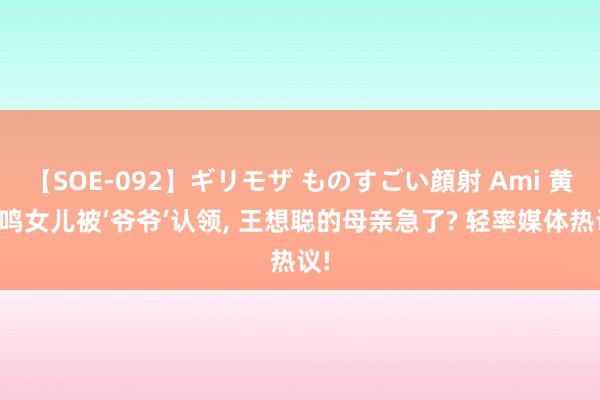 【SOE-092】ギリモザ ものすごい顔射 Ami 黄一鸣女儿被‘爷爷’认领, 王想聪的母亲急了? 轻率媒体热议!