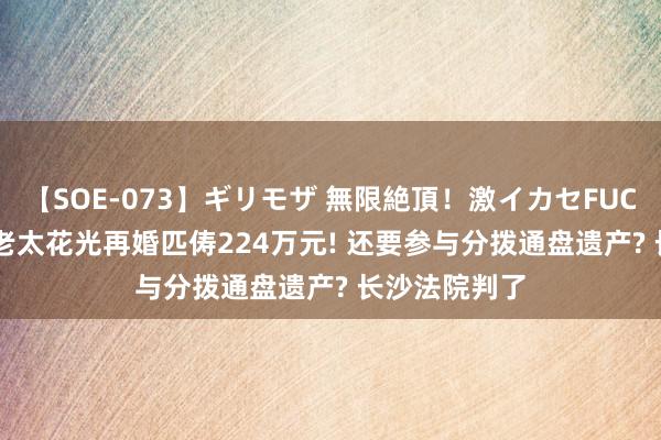 【SOE-073】ギリモザ 無限絶頂！激イカセFUCK Ami 裸婚老太花光再婚匹俦224万元! 还要参与分拨通盘遗产? 长沙法院判了