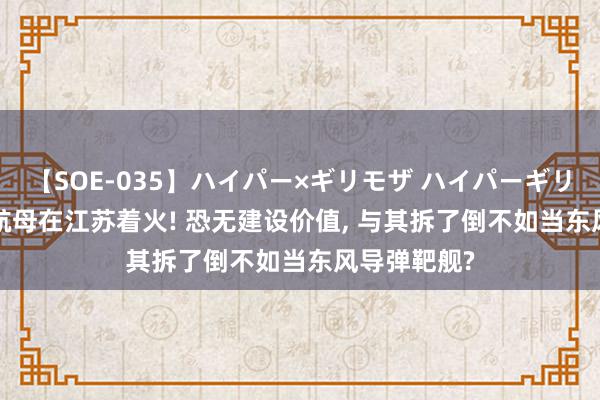 【SOE-035】ハイパー×ギリモザ ハイパーギリモザ Ami 航母在江苏着火! 恐无建设价值, 与其拆了倒不如当东风导弹靶舰?