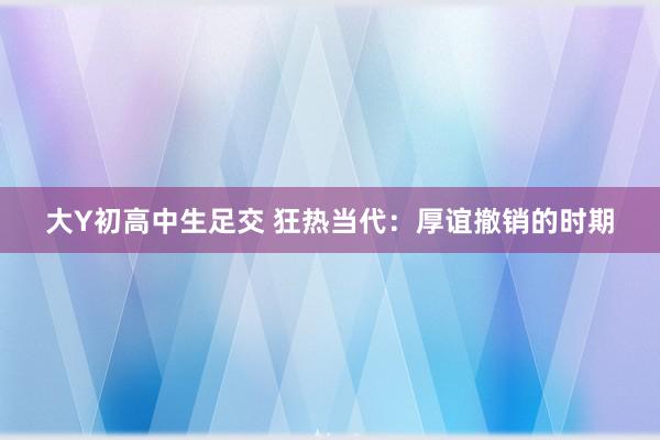 大Y初高中生足交 狂热当代：厚谊撤销的时期