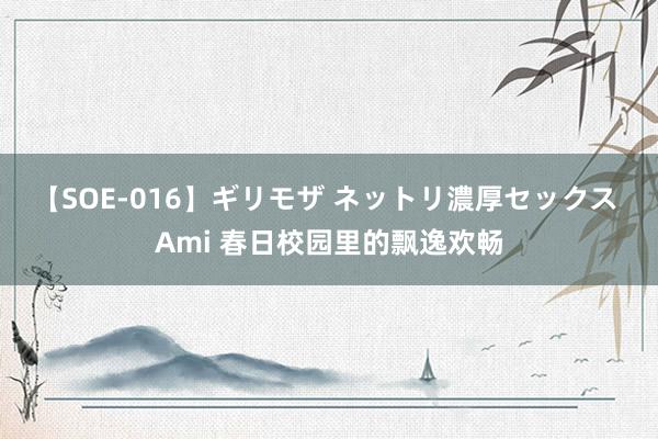 【SOE-016】ギリモザ ネットリ濃厚セックス Ami 春日校园里的飘逸欢畅