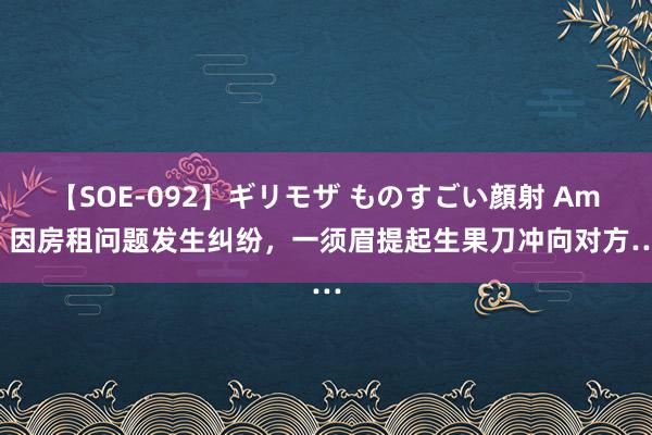 【SOE-092】ギリモザ ものすごい顔射 Ami 因房租问题发生纠纷，一须眉提起生果刀冲向对方…