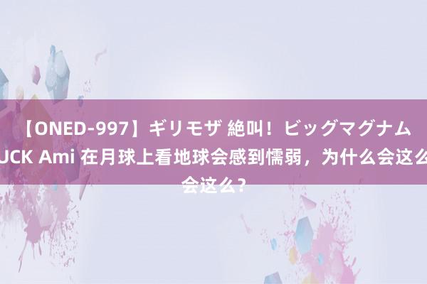 【ONED-997】ギリモザ 絶叫！ビッグマグナムFUCK Ami 在月球上看地球会感到懦弱，为什么会这么？