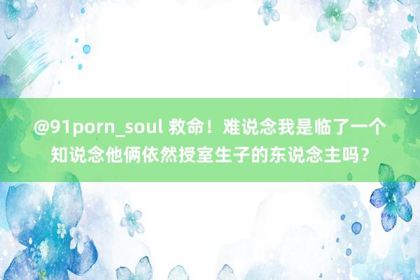 @91porn_soul 救命！难说念我是临了一个知说念他俩依然授室生子的东说念主吗？