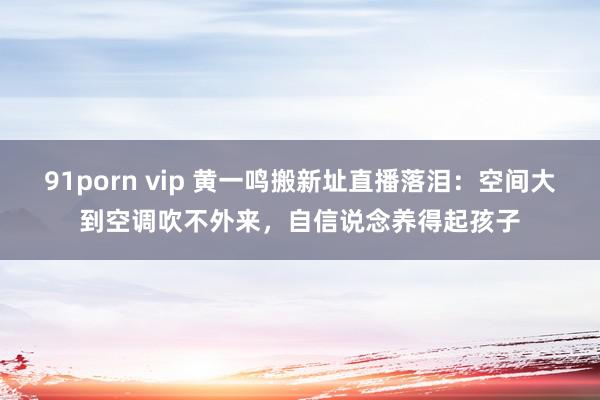 91porn vip 黄一鸣搬新址直播落泪：空间大到空调吹不外来，自信说念养得起孩子