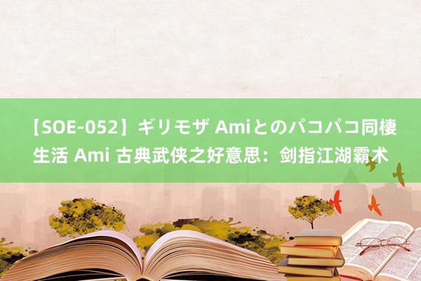 【SOE-052】ギリモザ Amiとのパコパコ同棲生活 Ami 古典武侠之好意思：剑指江湖霸术