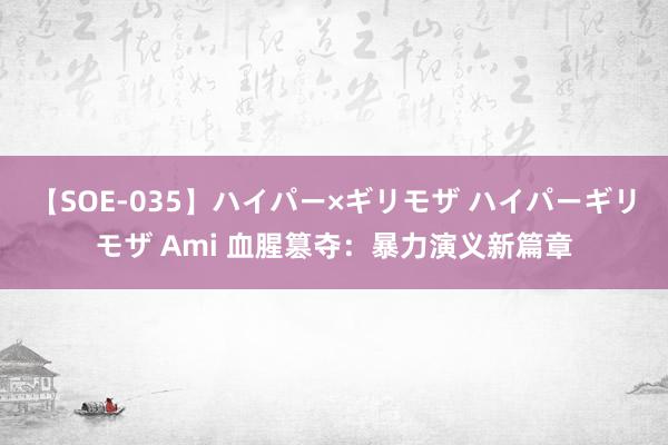 【SOE-035】ハイパー×ギリモザ ハイパーギリモザ Ami 血腥篡夺：暴力演义新篇章