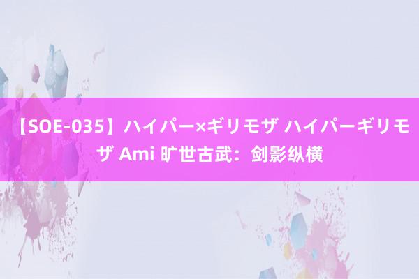 【SOE-035】ハイパー×ギリモザ ハイパーギリモザ Ami 旷世古武：剑影纵横