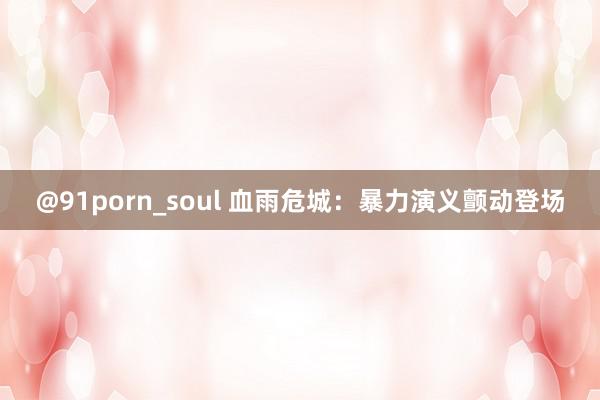 @91porn_soul 血雨危城：暴力演义颤动登场