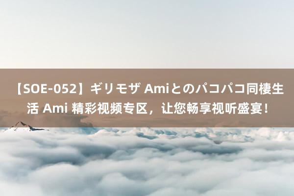 【SOE-052】ギリモザ Amiとのパコパコ同棲生活 Ami 精彩视频专区，让您畅享视听盛宴！