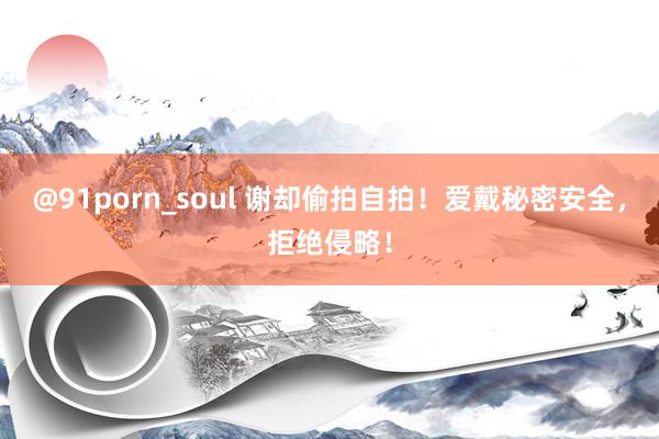 @91porn_soul 谢却偷拍自拍！爱戴秘密安全，拒绝侵略！