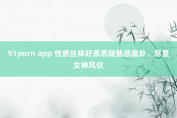 91porn app 性感丝袜好意思腿魅惑蛊卦，尽显女神风仪