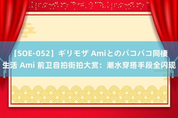 【SOE-052】ギリモザ Amiとのパコパコ同棲生活 Ami 前卫自拍街拍大赏：潮水穿搭手段全闪现