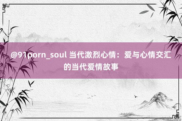 @91porn_soul 当代激烈心情：爱与心情交汇的当代爱情故事